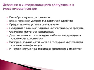 











По-добра комуникация с клиента
Концентрация на услугите във веригите и курортите
Предоставяне на услуги в реално време
Осигуряват динамично развитие на туристическите продукти
Осигуряват мобилност на персонала
Дават възможност за въвеждане на богата информация за
туристическата дестинация
Информационните части могат да поддържат необходимата
туристическа информация
ИТ като инструмент за планиране, управление и маркетинг

 