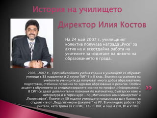 История на училището
Директор Илия Костов
На 24 май 2007 г. училищният
колектив получава награда „Русе“ за
актив на и всеотдайна работа на
учителите за издигане на нивото на
образованието в града.

2006 -2007 г.- През юбилейната учебна година в училището се обучават
ученици в 38 паралелки и 2 групи ПИГ-1 и II клас. Значими са усилията на
учителите учениците да получават много добра образователна
подготовка, стабилни познания по здравно образование и религия. Особен
акцент в обучението са специализираните знания по профил „Информатика“.
В СИП се дават допълнителни познания по математика, български език и
литература и в горен курс – по „Митническо комисионерство“ и
„Полиграфия“. Повече от 30 години училището продължава да е базово за
студентите от „Педагогически факултет“ на РУ. В училището работят 63
учители, като трима са с I ПКС, 17-11 ПКС и още 4 с III, IV и V ПКС .

 