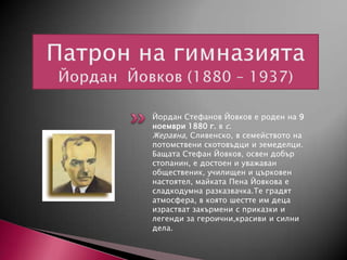 Йордан Стефанов Йовков е роден на 9
ноември 1880 г. в с.
Жеравна, Сливенско, в семейството на
потомствени скотовъдци и земеделци.
Бащата Стефан Йовков, освен добър
стопанин, е достоен и уважаван
общественик, училищен и църковен
настоятел, майката Пена Йовкова е
сладкодумна разказвачка.Те градят
атмосфера, в която шестте им деца
израстват закърмени с приказки и
легенди за героични,красиви и силни
дела.

 