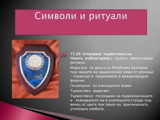 15.09-Откриване тържествено на
Новата учебнагодина с трайно присъстващи
ритуали:
Издигане на флага на Република България
под звуците на националния химн от ученици
– първенци в национални и международни
форуми.
Посрещане на училищното знаме.
Тържествен водосвет.
Тържествено посрещане на първокласниците
и въвеждането им в училищната сграда под
венец от цветя при звъна на оригиналната
училищна камбанa.

 