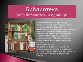 Библиотеката ползва при нужда
фондовете на ОБ „Любен Каравелов” и
читалище „Захари Стоянов”.
Изработва се „Бюлетин за педагогически
новости”, включващ библиографско
описание на статии от получаваните
педагогически изданмия. Заемат се
годишно около 5700 библ. единици.
Библиотеката притежава краеведска
сбирка.
Читателите са 431.
Обхватът на библиотеката е 0,501.
Библиотеката се ползва от учениците
от 1 до 12 клас, както и от педагозите в
училището – в помощ е на учебния
процес.

 