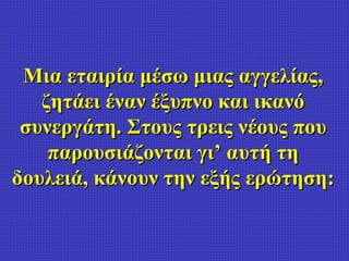 Μια εταιρία μέσω μιας αγγελίας, ζητάει έναν έξυπνο και ικανό συνεργάτη. Στους τρεις νέους που παρουσιάζονται γι’ αυτή τη δ...