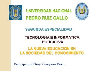 UNIVERSIDAD NACIONAL PEDRO RUIZ GALLO Segunda especialidad TECNOLOGIA E INFORMATICA  EDUCATIVA LA NUEVA EDUCACION EN LA SOCIEDAD DEL CONOCIMIENTO Participante: Nury Campaña Paico 