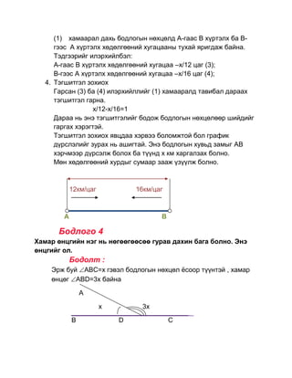 (1) хамаарал дахь бодлогын нөхцөлд А-гаас В хүртэлх ба В-
      гээс А хүртэлх хөдөлгөөний хугацааны тухай яригдаж байна.
      Тэдгээрийг илэрхийлбэл:
      А-гаас В хүртэлх хөдөлгөөний хугацаа –х/12 цаг (3);
      B-гээс A хүртэлх хөдөлгөөний хугацаа –х/16 цаг (4);
   4. Тэгшитгэл зохиох
      Гарсан (3) ба (4) илэрхийллийг (1) хамааралд тавибал дараах
      тэгшитгэл гарна.
                  х/12-x/16=1
      Дараа нь энэ тэгшитгэлийг бодож бодлогын нөхцөлөөр шийдийг
      гаргах хэрэгтэй.
      Тэгшитгэл зохиох явцдаа хэрвээ боломжтой бол график
      дүрслэлийг зурах нь ашигтай. Энэ бодлогын хувьд замыг АВ
      хэрчмээр дүрсэлж болох ба түүнд х км харгалзах болно.
      Мөн хөдөлгөөний хурдыг сумаар зааж үзүүлж болно.



            12км/цаг           16км/цаг



        А                             В

       Бодлого 4
Хамар өнцгийн нэг нь нөгөөгөөсөө гурав дахин бага болно. Энэ
өнцгийг ол.
            Бодолт :
    Эрж буй АВС=х гэвэл бодлогын нөхцөл ѐсоор түүнтэй , хамар
    өнцөг АВD=3x байна

                A

                       x        3x

            В              D              C
 