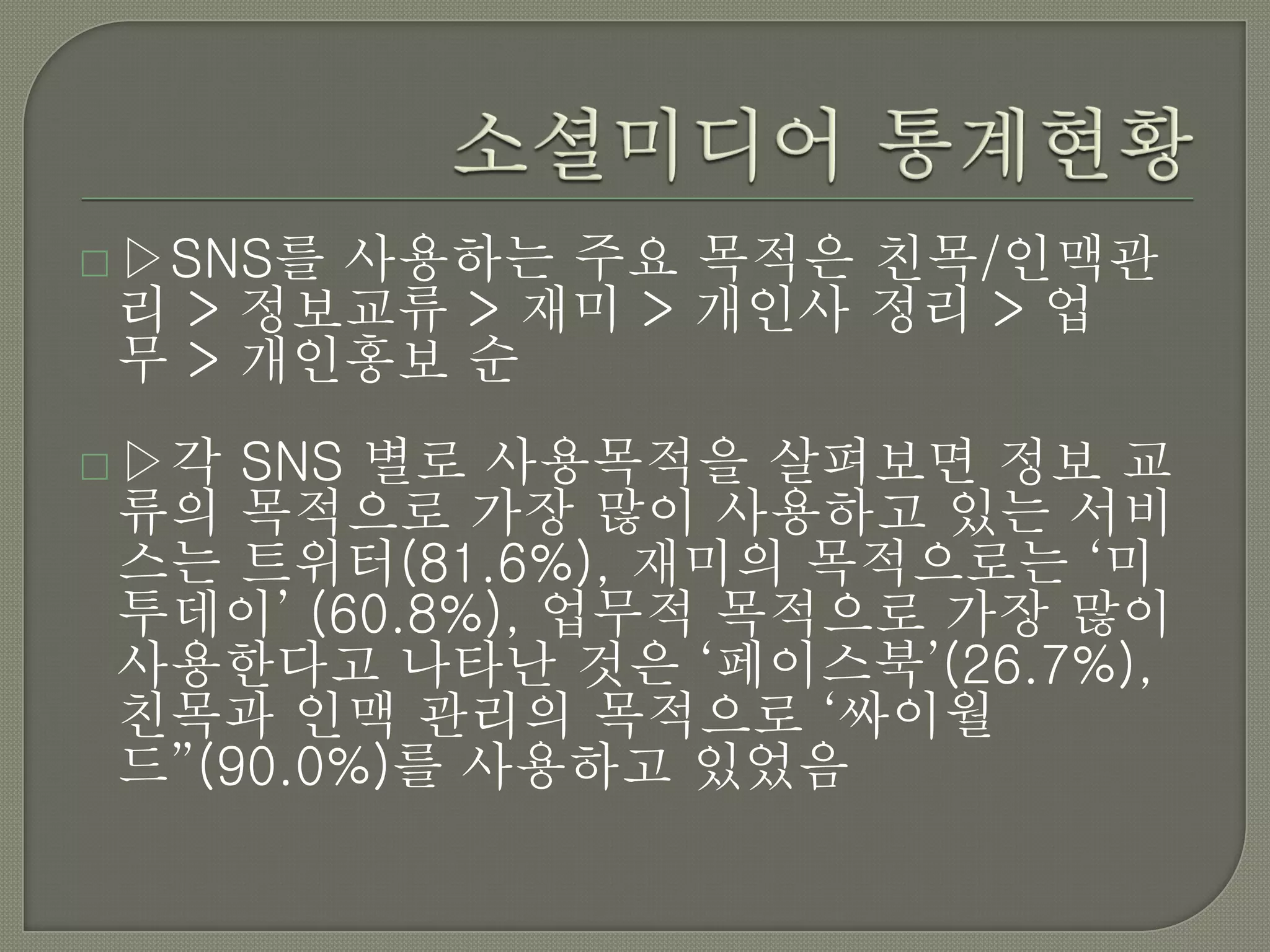  ▷SNS를사용하는 주요 목적은 친목/인맥관
 리 > 정보교류 > 재미 > 개인사 정리 > 업
 무 > 개인홍보 순
 ▷각 SNS 별로 사용목적을 살펴보면 정보 교
 류의 목적으로 가장 많이 사용하고 있는 서비
 스는 트위터(81.6%), 재미의 목적으로는 ‘미
 투데이’ (60.8%), 업무적 목적으로 가장 많이
 사용한다고 나타난 것은 ‘페이스북’(26.7%),
 친목과 인맥 관리의 목적으로 ‘싸이월
 드”(90.0%)를 사용하고 있었음
 