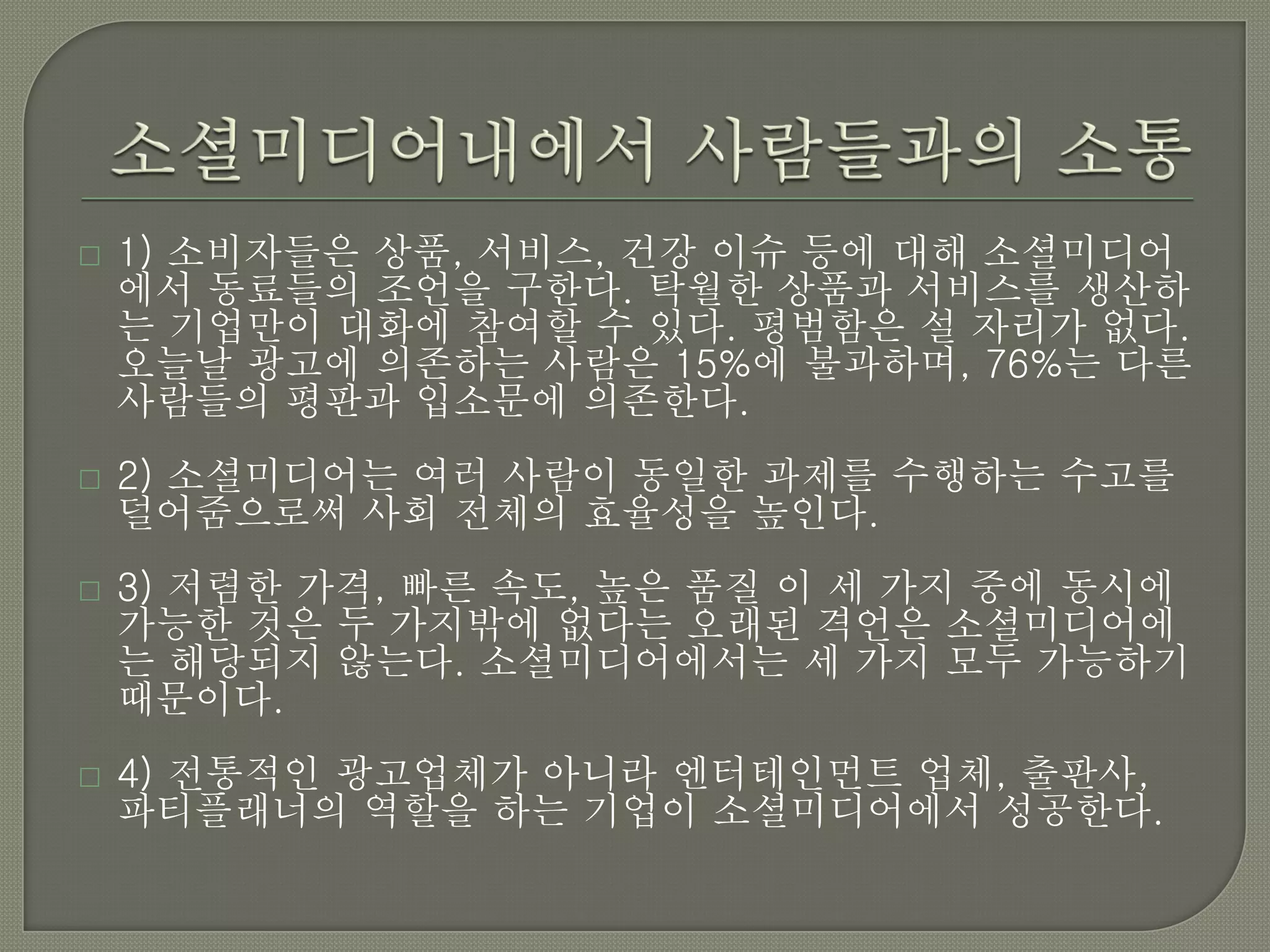    1) 소비자들은 상품, 서비스, 건강 이슈 등에 대해 소셜미디어
    에서 동료들의 조언을 구한다. 탁월한 상품과 서비스를 생산하
    는 기업만이 대화에 참여할 수 있다. 평범함은 설 자리가 없다.
    오늘날 광고에 의존하는 사람은 15%에 불과하며, 76%는 다른
    사람들의 평판과 입소문에 의존한다.
   2) 소셜미디어는 여러 사람이 동일한 과제를 수행하는 수고를
    덜어줌으로써 사회 전체의 효율성을 높인다.
   3) 저렴한 가격, 빠른 속도, 높은 품질 이 세 가지 중에 동시에
    가능한 것은 두 가지밖에 없다는 오래된 격언은 소셜미디어에
    는 해당되지 않는다. 소셜미디어에서는 세 가지 모두 가능하기
    때문이다.
   4) 전통적인 광고업체가 아니라 엔터테인먼트 업체, 출판사,
    파티플래너의 역할을 하는 기업이 소셜미디어에서 성공한다.
 