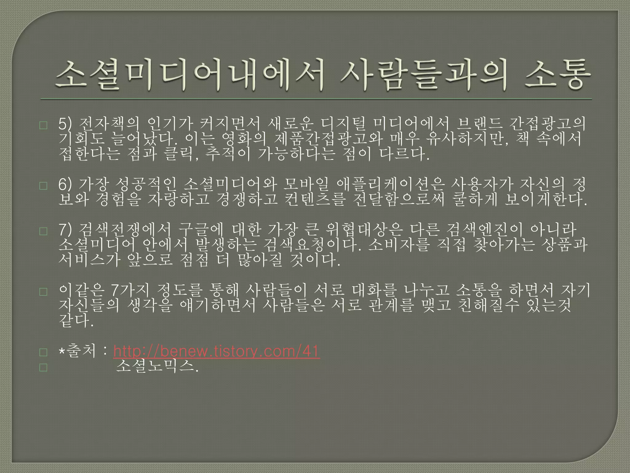    5) 전자책의 인기가 커지면서 새로운 디지털 미디어에서 브랜드 간접광고의
    기회도 늘어났다. 이는 영화의 제품간접광고와 매우 유사하지만, 책 속에서
    접한다는 점과 클릭, 추적이 가능하다는 점이 다르다.
   6) 가장 성공적인 소셜미디어와 모바일 애플리케이션은 사용자가 자신의 정
    보와 경험을 자랑하고 경쟁하고 컨텐츠를 전달함으로써 쿨하게 보이게한다.
   7) 검색전쟁에서 구글에 대한 가장 큰 위협대상은 다른 검색엔진이 아니라
    소셜미디어 안에서 발생하는 검색요청이다. 소비자를 직접 찾아가는 상품과
    서비스가 앞으로 점점 더 많아질 것이다.
   이같은 7가지 정도를 통해 사람들이 서로 대화를 나누고 소통을 하면서 자기
    자신들의 생각을 얘기하면서 사람들은 서로 관계를 맺고 친해질수 있는것
    같다.
   *출처 : http://benew.tistory.com/41
         소셜노믹스.
 