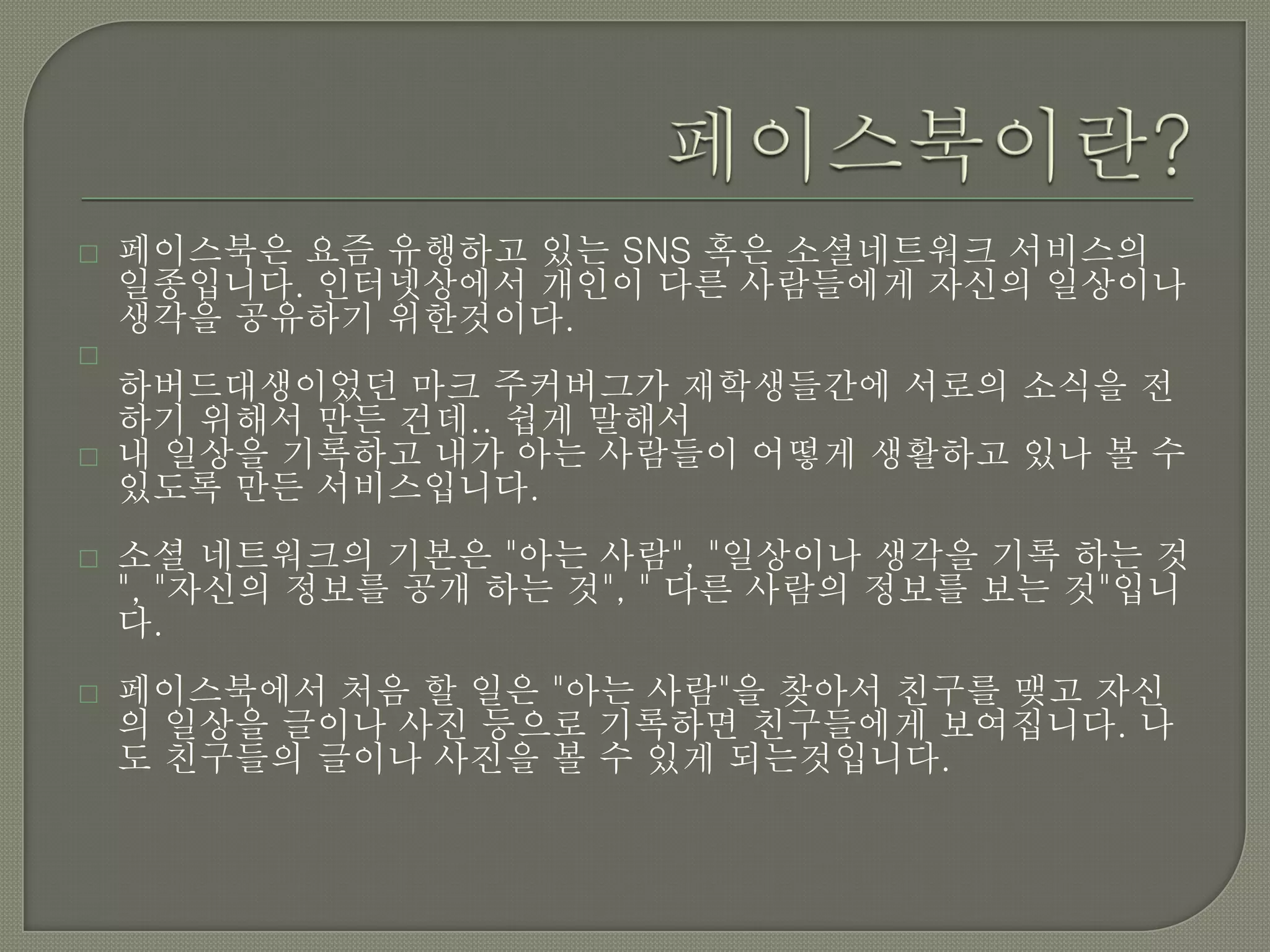    페이스북은 요즘 유행하고 있는 SNS 혹은 소셜네트워크 서비스의
    일종입니다. 인터넷상에서 개인이 다른 사람들에게 자신의 일상이나
    생각을 공유하기 위한것이다.

    하버드대생이었던 마크 주커버그가 재학생들간에 서로의 소식을 전
    하기 위해서 만든 건데.. 쉽게 말해서
   내 일상을 기록하고 내가 아는 사람들이 어떻게 생활하고 있나 볼 수
    있도록 만든 서비스입니다.
   소셜 네트워크의 기본은 "아는 사람", "일상이나 생각을 기록 하는 것
    ", "자신의 정보를 공개 하는 것", " 다른 사람의 정보를 보는 것"입니
    다.
   페이스북에서 처음 할 일은 "아는 사람"을 찾아서 친구를 맺고 자신
    의 일상을 글이나 사진 등으로 기록하면 친구들에게 보여집니다. 나
    도 친구들의 글이나 사진을 볼 수 있게 되는것입니다.
 