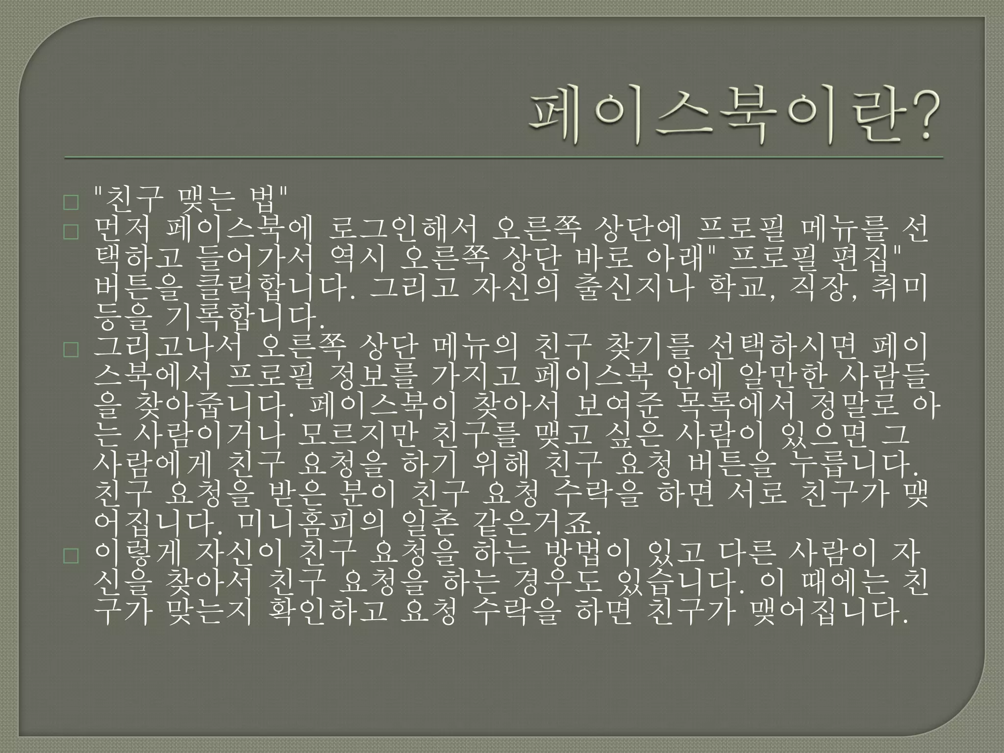    "친구 맺는 법"
   먼저 페이스북에 로그인해서 오른쪽 상단에 프로필 메뉴를 선
    택하고 들어가서 역시 오른쪽 상단 바로 아래" 프로필 편집"
    버튼을 클릭합니다. 그리고 자신의 출신지나 학교, 직장, 취미
    등을 기록합니다.
   그리고나서 오른쪽 상단 메뉴의 친구 찾기를 선택하시면 페이
    스북에서 프로필 정보를 가지고 페이스북 안에 알만한 사람들
    을 찾아줍니다. 페이스북이 찾아서 보여준 목록에서 정말로 아
    는 사람이거나 모르지만 친구를 맺고 싶은 사람이 있으면 그
    사람에게 친구 요청을 하기 위해 친구 요청 버튼을 누릅니다.
    친구 요청을 받은 분이 친구 요청 수락을 하면 서로 친구가 맺
    어집니다. 미니홈피의 일촌 같은거죠.
   이렇게 자신이 친구 요청을 하는 방법이 있고 다른 사람이 자
    신을 찾아서 친구 요청을 하는 경우도 있습니다. 이 때에는 친
    구가 맞는지 확인하고 요청 수락을 하면 친구가 맺어집니다.
 