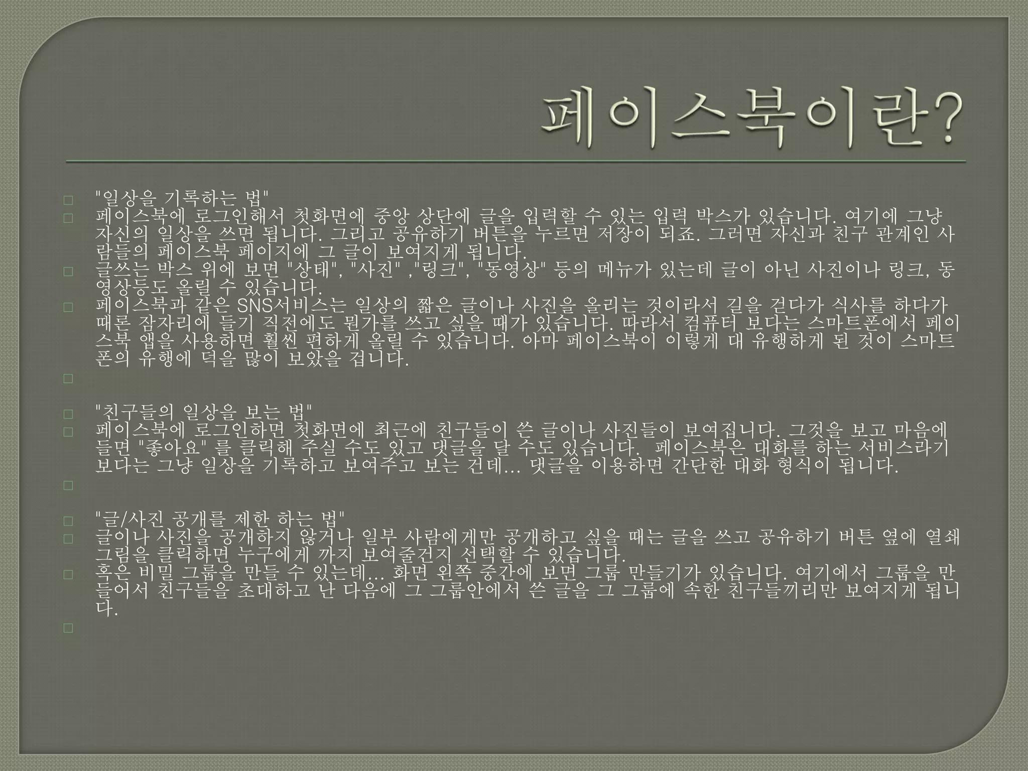    "일상을 기록하는 법"
   페이스북에 로그인해서 첫화면에 중앙 상단에 글을 입력할 수 있는 입력 박스가 있습니다. 여기에 그냥
    자신의 일상을 쓰면 됩니다. 그리고 공유하기 버튼을 누르면 저장이 되죠. 그러면 자신과 친구 관계인 사
    람들의 페이스북 페이지에 그 글이 보여지게 됩니다.
   글쓰는 박스 위에 보면 "상태", "사진" ,"링크", "동영상" 등의 메뉴가 있는데 글이 아닌 사진이나 링크, 동
    영상등도 올릴 수 있습니다.
   페이스북과 같은 SNS서비스는 일상의 짧은 글이나 사진을 올리는 것이라서 길을 걷다가 식사를 하다가
    때론 잠자리에 들기 직전에도 뭔가를 쓰고 싶을 때가 있습니다. 따라서 컴퓨터 보다는 스마트폰에서 페이
    스북 앱을 사용하면 훨씬 편하게 올릴 수 있습니다. 아마 페이스북이 이렇게 대 유행하게 된 것이 스마트
    폰의 유행에 덕을 많이 보았을 겁니다.


   "친구들의 일상을 보는 법"
   페이스북에 로그인하면 첫화면에 최근에 친구들이 쓴 글이나 사진들이 보여집니다. 그것을 보고 마음에
    들면 "좋아요" 를 클릭해 주실 수도 있고 댓글을 달 수도 있습니다. 페이스북은 대화를 하는 서비스라기
    보다는 그냥 일상을 기록하고 보여주고 보는 건데... 댓글을 이용하면 간단한 대화 형식이 됩니다.


   "글/사진 공개를 제한 하는 법"
   글이나 사진을 공개하지 않거나 일부 사람에게만 공개하고 싶을 때는 글을 쓰고 공유하기 버튼 옆에 열쇄
    그림을 클릭하면 누구에게 까지 보여줄건지 선택할 수 있습니다.
   혹은 비밀 그룹을 만들 수 있는데... 화면 왼쪽 중간에 보면 그룹 만들기가 있습니다. 여기에서 그룹을 만
    들어서 친구들을 초대하고 난 다음에 그 그룹안에서 쓴 글을 그 그룹에 속한 친구들끼리만 보여지게 됩니
    다.

 