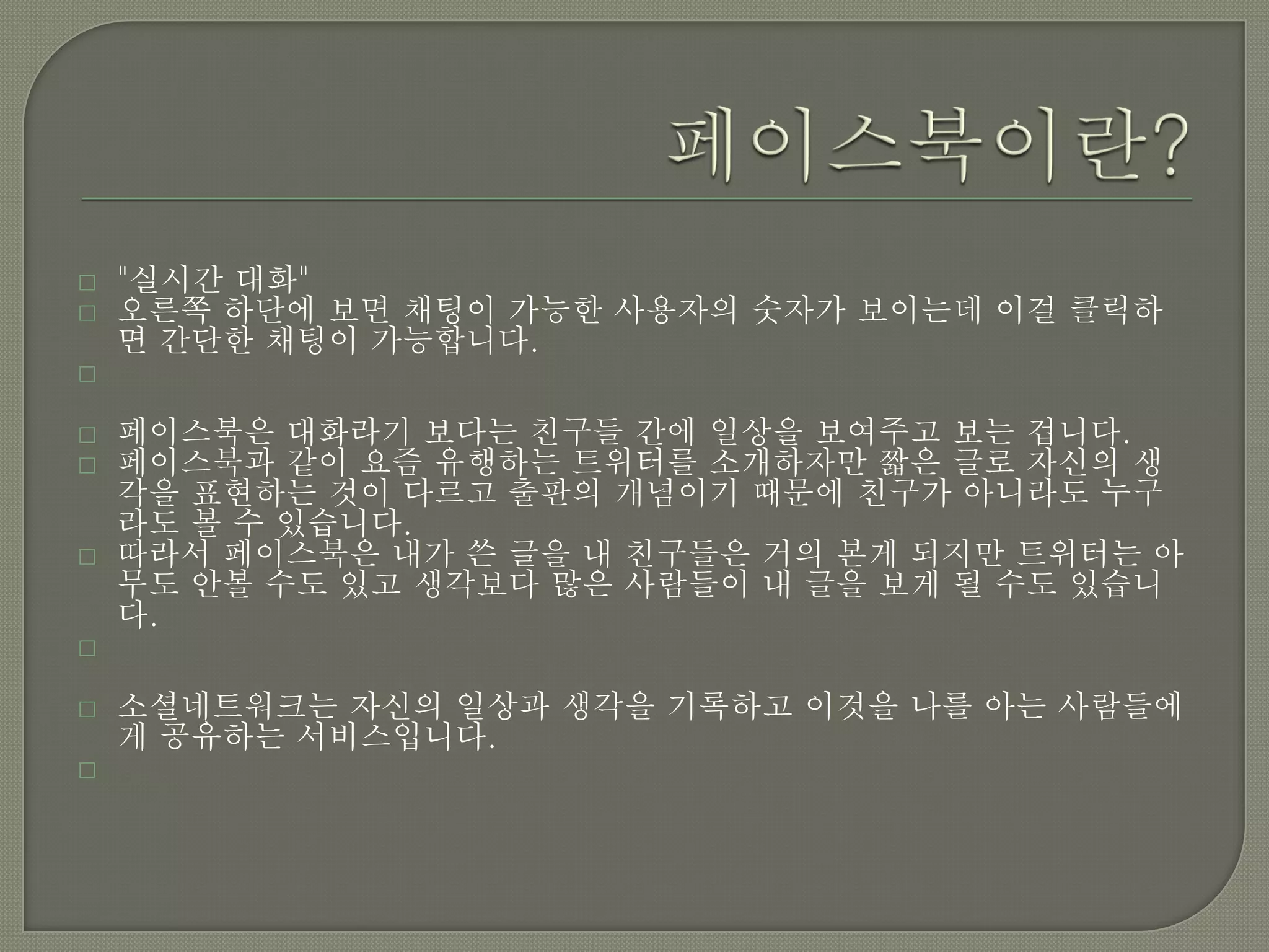    "실시간 대화"
   오른쪽 하단에 보면 채팅이 가능한 사용자의 숫자가 보이는데 이걸 클릭하
    면 간단한 채팅이 가능합니다.


   페이스북은 대화라기 보다는 친구들 간에 일상을 보여주고 보는 겁니다.
   페이스북과 같이 요즘 유행하는 트위터를 소개하자만 짧은 글로 자신의 생
    각을 표현하는 것이 다르고 출판의 개념이기 때문에 친구가 아니라도 누구
    라도 볼 수 있습니다.
   따라서 페이스북은 내가 쓴 글을 내 친구들은 거의 본게 되지만 트위터는 아
    무도 안볼 수도 있고 생각보다 많은 사람들이 내 글을 보게 될 수도 있습니
    다.


   소셜네트워크는 자신의 일상과 생각을 기록하고 이것을 나를 아는 사람들에
    게 공유하는 서비스입니다.

 