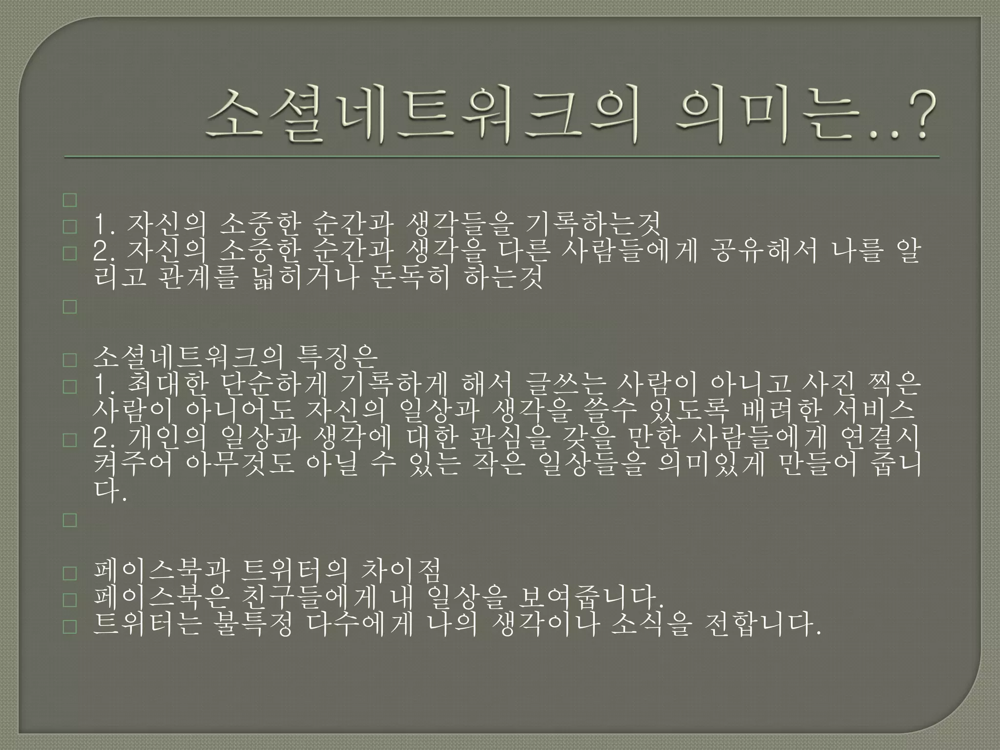 
   1. 자신의 소중한 순간과 생각들을 기록하는것
   2. 자신의 소중한 순간과 생각을 다른 사람들에게 공유해서 나를 알
    리고 관계를 넓히거나 돈독히 하는것


   소셜네트워크의 특징은
   1. 최대한 단순하게 기록하게 해서 글쓰는 사람이 아니고 사진 찍은
    사람이 아니어도 자신의 일상과 생각을 쓸수 있도록 배려한 서비스
   2. 개인의 일상과 생각에 대한 관심을 갖을 만한 사람들에게 연결시
    켜주어 아무것도 아닐 수 있는 작은 일상들을 의미있게 만들어 줍니
    다.


   페이스북과 트위터의 차이점
   페이스북은 친구들에게 내 일상을 보여줍니다.
   트위터는 불특정 다수에게 나의 생각이나 소식을 전합니다.
 