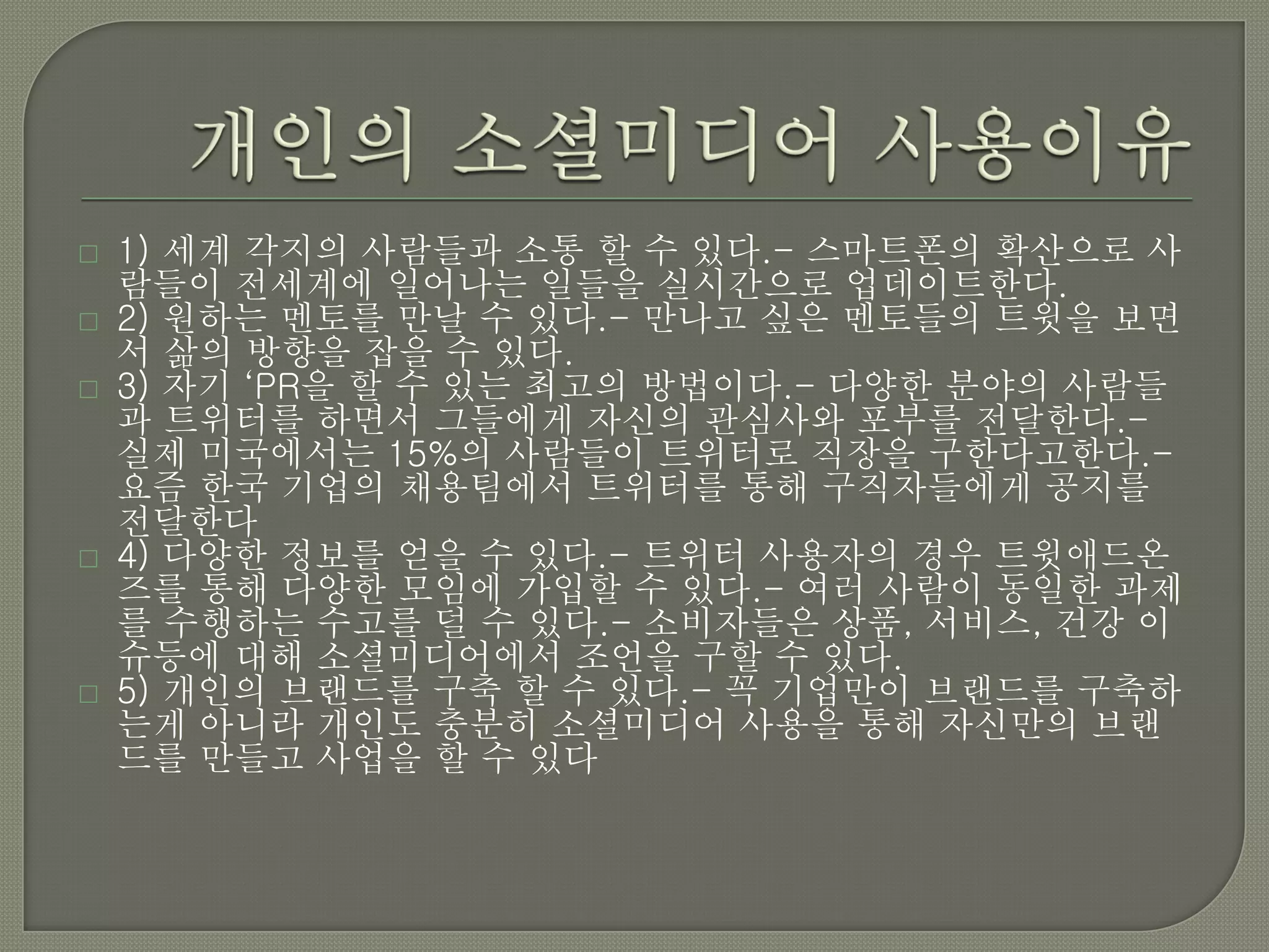    1) 세계 각지의 사람들과 소통 할 수 있다.- 스마트폰의 확산으로 사
    람들이 전세계에 일어나는 일들을 실시간으로 업데이트한다.
   2) 원하는 멘토를 만날 수 있다.- 만나고 싶은 멘토들의 트윗을 보면
    서 삶의 방향을 잡을 수 있다.
   3) 자기 ‘PR을 할 수 있는 최고의 방법이다.- 다양한 분야의 사람들
    과 트위터를 하면서 그들에게 자신의 관심사와 포부를 전달한다.-
    실제 미국에서는 15%의 사람들이 트위터로 직장을 구한다고한다.-
    요즘 한국 기업의 채용팀에서 트위터를 통해 구직자들에게 공지를
    전달한다
   4) 다양한 정보를 얻을 수 있다.- 트위터 사용자의 경우 트윗애드온
    즈를 통해 다양한 모임에 가입할 수 있다.- 여러 사람이 동일한 과제
    를 수행하는 수고를 덜 수 있다.- 소비자들은 상품, 서비스, 건강 이
    슈등에 대해 소셜미디어에서 조언을 구할 수 있다.
   5) 개인의 브랜드를 구축 할 수 있다.- 꼭 기업만이 브랜드를 구축하
    는게 아니라 개인도 충분히 소셜미디어 사용을 통해 자신만의 브랜
    드를 만들고 사업을 할 수 있다
 