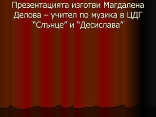 Презентацията изготви Магдалена Делова – учител по музика в ЦДГ “Слънце” и “Десислава” 