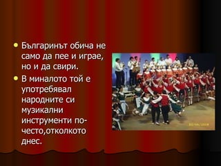 Българинът обича не само да пее и играе, но и да свири. В миналото той е употребявал народните си музикални инструменти по-често,отколкото днес.  
