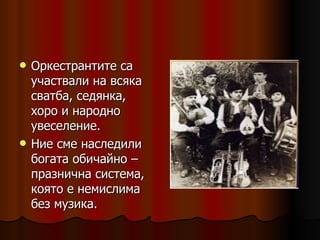 Оркестрантите са участвали на всяка сватба, седянка, хоро и народно увеселение. Ние сме наследили богата обичайно – празнична система, която е немислима без музика. 