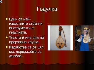 Гъдулка Един от най-известните струнни инструменти е гъдулката. Тялото й има вид на прерязана круша. Изработва се от цял къс дърво,който се дълбае. 