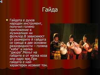 Гайда Гайдата е духов народен инструмент, получил голямо приложение в музикалния ни фолклор.В зависимост от размерите й гайдата се среща в две основни разновидности – голяма “каба” и малка “джура”.Мехът на гайдите е от малка коза или едро яре.При гайдата е най-характерен исовият тон. 