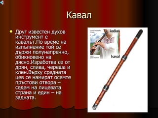 Кавал Друг известен духов инструмент е кавалът.По време на изпълнение той се държи полунапречно, обикновено на дясно.Изработва се от дрян, слива, череша и клен.Върху средната цев се намират осемте пръстови отвора – седем на лицевата страна и един – на задната. 