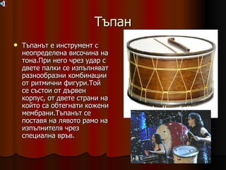 Тъпан Тъпанът е инструмент с неопределена височина на тона.При него чрез удар с двете палки се изпълняват разнообразни комбинации от ритмични фигури.Той се състои от дървен корпус, от двете страни на който са обтегнати кожени мембрани.Тъпанът се поставя на лявото рамо на изпълнителя чрез  специална връв. 