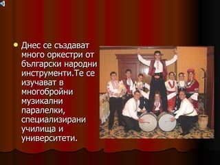 Днес се създават много оркестри от български народни инструменти.Те се изучават в многобройни музикални паралелки, специализирани училища и университети. 