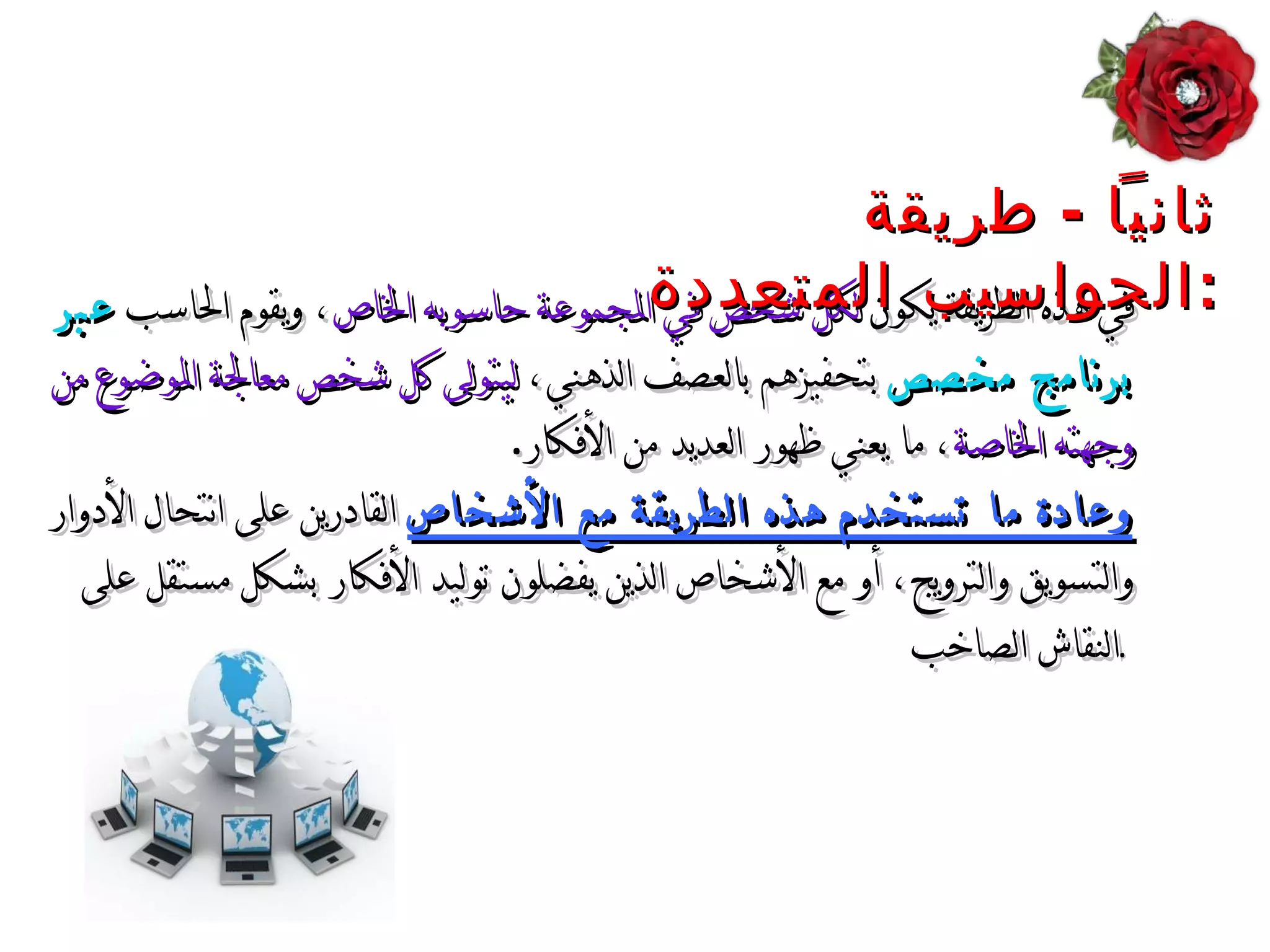 في هذه الطريقة يكون  لكل شخص في المجموعة حاسوبه الخاص ، ويقوم الحاسب  عبر برنامج مخصص  بتحفيزهم بالعصف الذهني،  ليتولى كل شخص معالجة الموضوع من وجهته الخاصة ، ما يعني ظهور العديد من الأفكار . وعادة ما تستخدم هذه الطريقة مع الأشخاص  القادرين على انتحال الأدوار والتسويق والترويج، أو مع الأشخاص الذين يفضلون توليد الأفكار بشكل مستقل على النقاش الصاخب .   ثانياً  -  طريقة الح واسيب  المتعددة : 