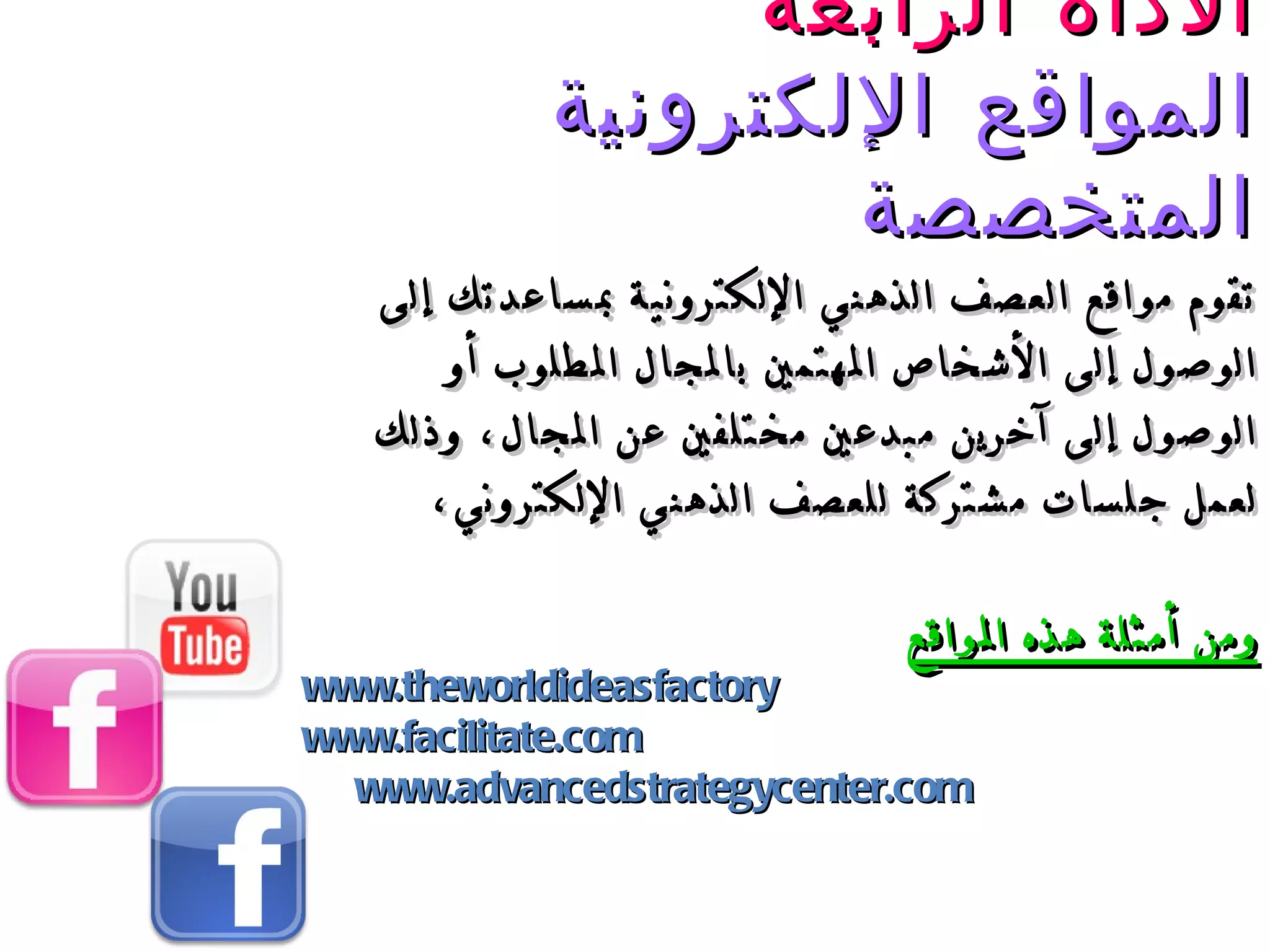 الأداة الرابعة المواقع الإلكتروني ة  المتخصصة تقوم مواقع العصف الذهني الإلكترونية بمساعدتك  إلى  الوصول إلى الأشخاص المهتمين بالمجال المطلوب أو الوصول إلى آخرين مبدعين مختلفين عن المجال، وذلك لعمل جلسات مشتركة للعصف الذهني الإلكتروني، ومن أمثلة هذه المواقع www.theworldideasfactory www.facilitate.com www.advancedstrategycenter.com 