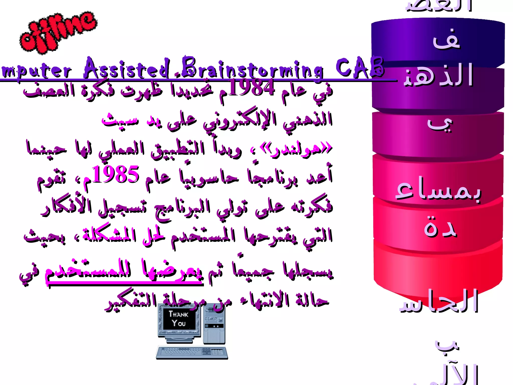 العصف  الذهني بمساعدة الحاسب  الآلي  Computer Assisted Brainstorming CAB  في عام  1984 م تحديدًا ظهرت فكرة العصف الذهني الإلكتروني على  يد سيث  « هولندر » ،  وبدأ التطبيق العملي لها حينما أعد برنامجًا حاسوبيًا عام  1985 م ، تقوم فكرته على تولي البرنامج تسجيل الأفكار التي يقترحها المستخدم  لحل المشكلة ، بحيث يسجلها جميعًا ثم  يعرضها للمستخدم  في حالة الانتهاء من مرحلة التفكير   