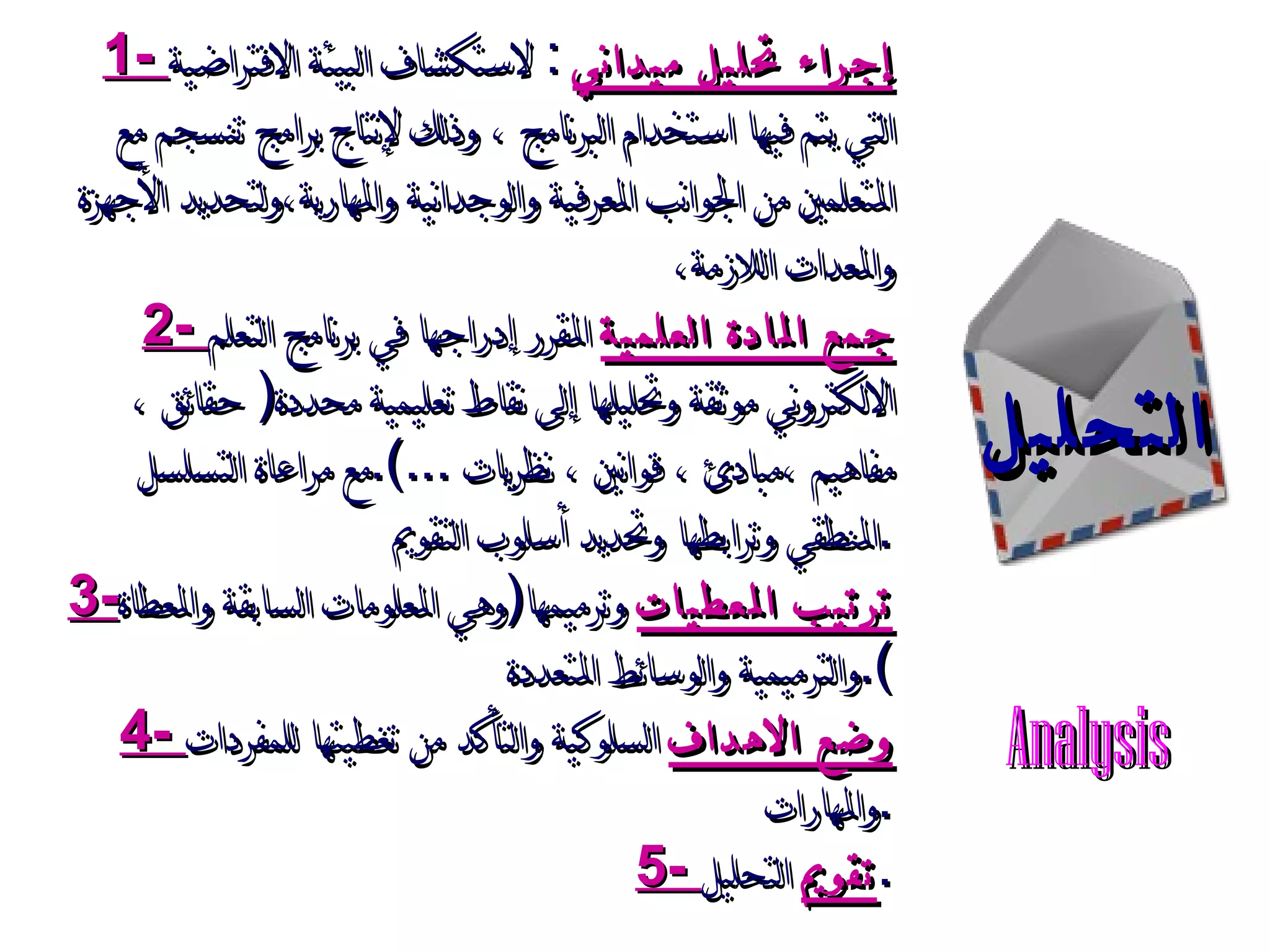 التحليل 1-  إجراء تحليل ميداني   :  لاستكشاف البيئة الافتراضية التي يتم فيها استخدام البرنامج ، وذلك لإنتاج برامج تنسجم مع المتعلمين من الجوانب المعرفية والوجدانية والمهارية،ولتحديد الأجهزة والمعدات اللازمة،  2-  جمع المادة العلمية  المقرر إدراجها في برنامج التعلم الالكتروني موثقة وتحليلها إلى نقاط تعليمية محددة (  حقائق ،مفاهيم ،مبادئ ، قوانين ، نظريات  ...). مع مراعاة التسلسل المنطقي وترابطها وتحديد أسلوب التقويم  . 3- ترتيب المعطيات  وترميمها ( وهي المعلومات السابقة والمعطاة والترميمية والوسائط المتعددة ). 4-  وضع الاهداف  السلوكية والتأكد من تغطيتها للمفردات والمهارات . 5-  تقويم  التحليل . Analysis 
