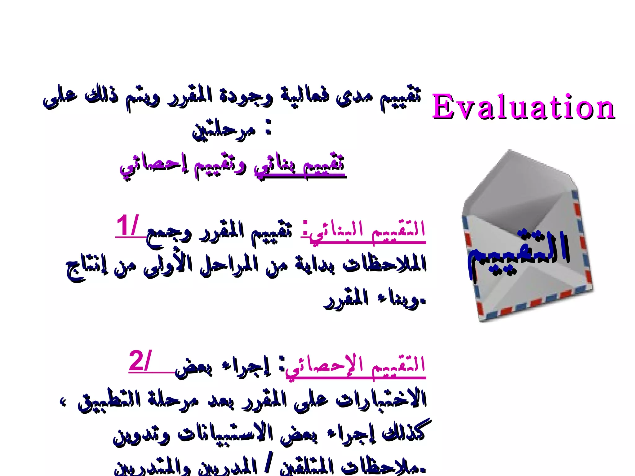 التقييم تقييم مدى فعالية وجودة المقرر ويتم ذلك على مرحلتين :  تقييم بنائي  وتقييم إحصائي 1/   التقييم البنائي :   تقييم المقرر وجمع الملاحظات بداية من المراحل الأولى من إنتاج وبناء المقرر . 2/     ال تقييم الإحصائي :  إجراء بعض الاختبارات على المقرر بعد مرحلة التطبيق  ،  كذلك إجراء بعض الاستبيانات وتدوين ملاحظات المتلقين  /  المدربين والمتدربين . Evaluation   