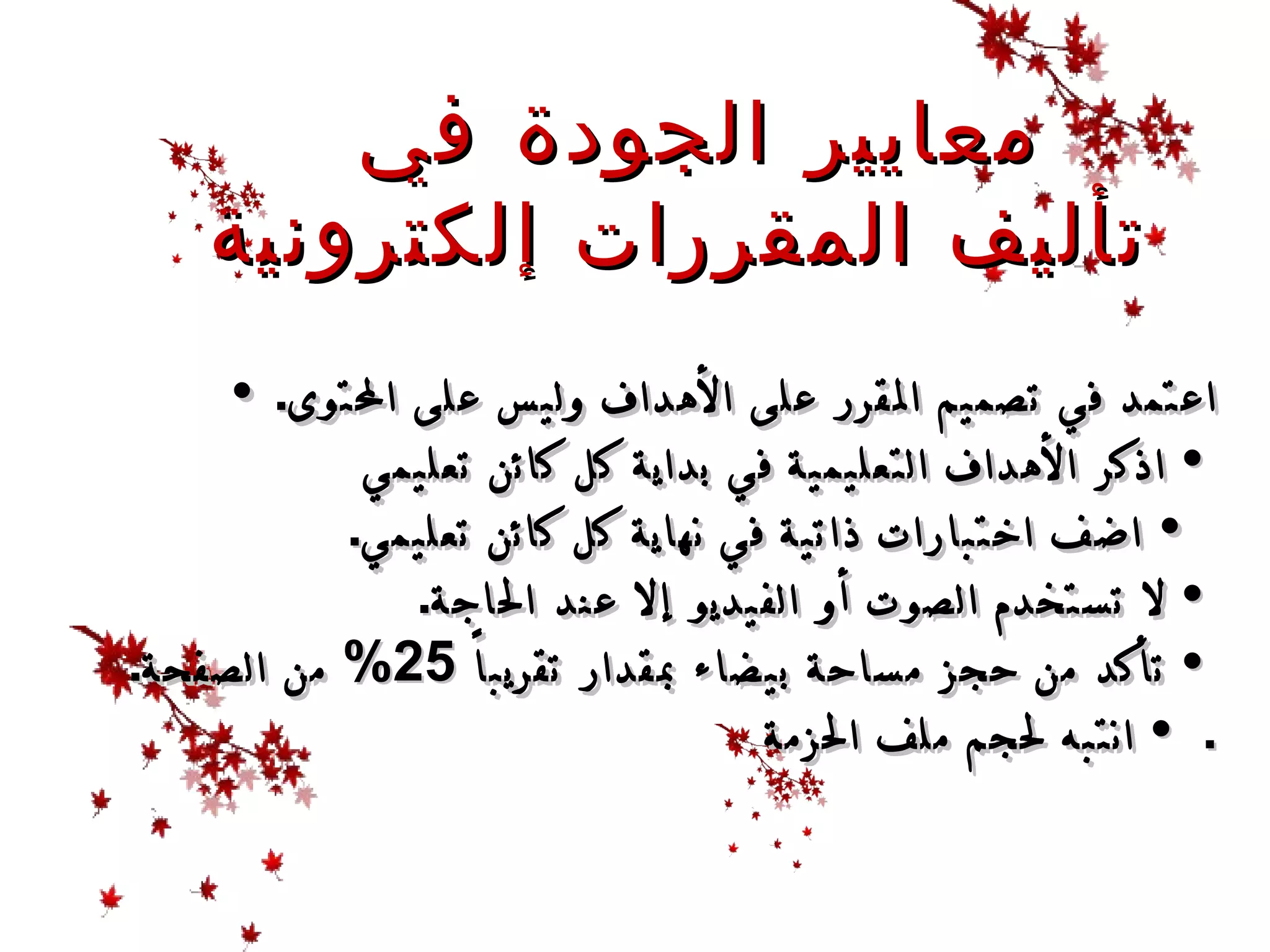    •  اعتمد في تصميم المقرر على الأهداف وليس على المحتوى .  •  اذكر الأهداف التعليمية في بداية كل كائن تعليمي     •  اضف اختبارات ذاتية في نهاية كل كائن تعليمي .  •  لا تستخدم الصوت أو الفيديو إلا عند الحاجة .  •  تأكد من حجز مساحة بيضاء بمقدار تقريباً  25%  من الصفحة .   •  انتبه لحجم ملف الحزمة . معايير الجودة في  تأليف  ال مقررات إلكترونية   