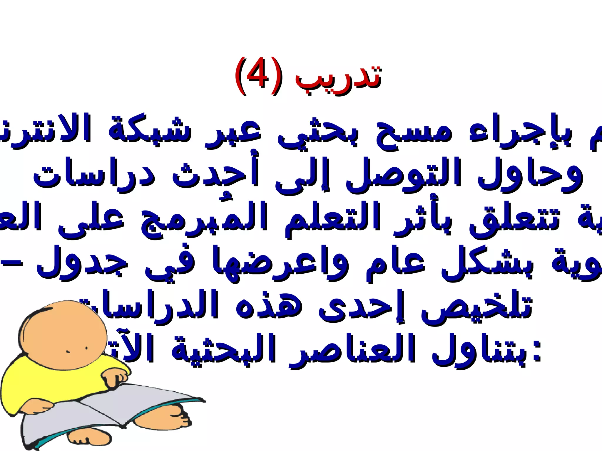 تدريب  (4) قم بإجراء مسح بحثي عبر شبكة الانترنت وحاول التوصل إلى أحدث دراسات  تربوية تتعلق بأثر التعلم المُبرمج على العملية التربوية بشكل عام واعرضها في جدول – مع  تلخيص إحدى هذه الدراسات بتناول العناصر البحثية الآتية  : 