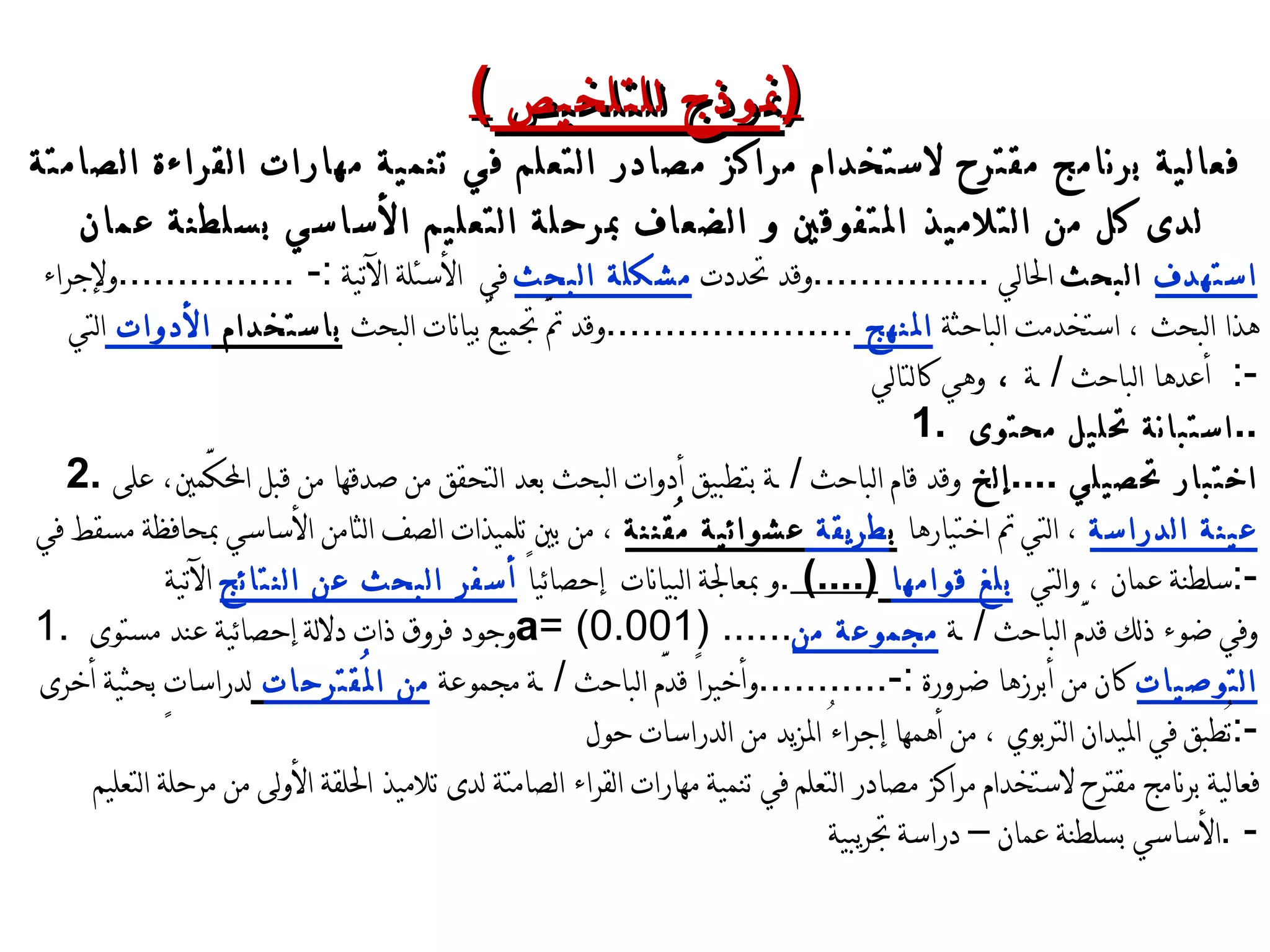 ( نموذج للتلخيص  ) فعالية برنامج مقترح لاستخدام مراكز مصادر التعلم في تنمية مهارات القراءة الصامتة لدى كل من التلاميذ المتفوقين و الضعاف بمرحلة التعليم الأساسي بسلطنة عمان استهدف  البحث  الحالي  ............... وقد تحددت  مشكلة البحث  في  الأسئلة الآتية  :-  ............... ولإجراء هذا البحث ، استخدمت الباحثة  المنهج  ..................... وقد تمَّ تجميعُ بيانات البحث  باستخدام  الأدوات  التي أعدها الباحث  /  ـــة  ،  وهي كالتالي   :- 1.  استبانة تحليل محتوى  .. 2.  اختبار تحصيلي  .. .. إلخ  وقد قام الباحث  /  ـــة بتطبيق أدوات البحث بعد التحقق من صدقها من قبل المحكَّمين، على  عينة الدراسة  ، التي تم اختيارها  ب طريقة  عشوائية مُقننة  ، من بين تلميذات الصف الثامن الأساسي بمحافظة مسقط في سلطنة عمان ، والتي  بلغ قوامها   (....)  . و بمعالجة البيانات  إحصائياً  أسفر البحث عن النتائج  الآتية  :- 1.  وجود فروق ذات دلالة إحصائية عند مستوى  a = (0.001) ...... وفي ضوء ذلك قدَّم الباحث  /  ـــة  مجموعة من التوصيات  كان من أبرزها ضرورة  :- ........... وأخيراً قدَّم الباحث  /  ـــة مجموعة  من المُقترحات   لدراساتٍ بحثية أخرى تُطبق في الميدان التربوي ، من أهمها إجراءُ المزيد من الدراسات حول  :- فعالية برنامج مقترح لاستخدام مراكز مصادر التعلم في تنمية مهارات القراء الصامتة لدى تلاميذ الحلقة الأولى من مرحلة التعليم الأساسي بسلطنة عمان – دراسة تجريبية - . 