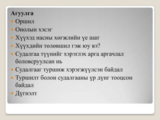 АгуулгаОршилОнолын хэсэгХүүхэд насны хөгжлийн үе шатХүүхдийн төлөвшил гэж юу вэ?Судалгаа түүнийг хэрэглэх арга аргачлал боловсруулсан ньСудалгааг туршиж хэрэгжүүлсэн байдалТуршилт болон судалгааны үр дүнг тооцсон байдалДүгнэлт