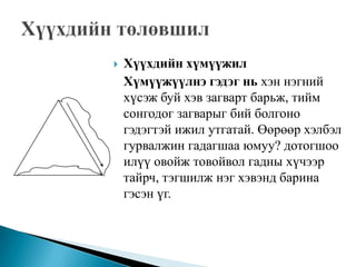 Хүүхдийн төлөвшил Хүүхдийн хүмүүжил   Хүмүүжүүлнэ гэдэг нь хэн нэгний хүсэж буй хэв загварт барьж, тийм сонгодог загварыг бий болгоно гэдэгтэй ижил утгатай. Өөрөөр хэлбэл гурвалжин гадагшаа юмуу? дотогшоо илүү овойж товойвол гадны хүчээр тайрч, тэгшилж нэг хэвэнд барина гэсэн үг.