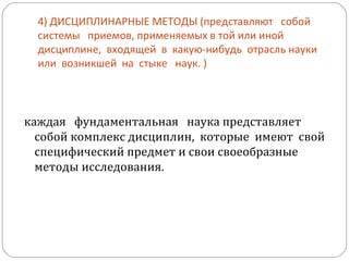 4) ДИСЦИПЛИНАРНЫЕ МЕТОДЫ (представляют  собой  системы  приемов, применяемых в той или иной  дисциплине,  входящей  в  какую-нибудь  отрасль науки  или  возникшей  на  стыке  наук. ) каждая  фундаментальная  наука представляет собой комплекс дисциплин,  которые  имеют  свой  специфический предмет и свои своеобразные методы исследования. 
