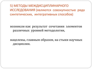 5) МЕТОДЫ МЕЖДИСЦИПЛИНАРНОГО ИССЛЕДОВАНИЯ (являются  совокупностью  ряда  синтетических,  интегративных способов) возникли как  результат  сочетания  элементов  различных  уровней методологии, нацелены, главным образом, на стыки научных дисциплин.  