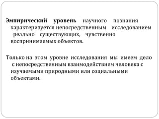 Эмпирический  уровень   научного  познания  характеризуется непосредственным  исследованием  реально  существующих,  чувственно воспринимаемых объектов.  Только на  этом  уровне  исследования  мы  имеем  дело  с непосредственным взаимодействием человека с изучаемыми природными или социальными объектами.  