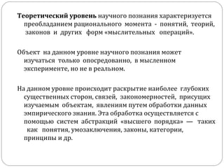 Теоретический уровень  научного познания характеризуется  преобладанием рационального  момента  -  понятий,  теорий,  законов  и  других  форм «мыслительных  операций».  Объект  на данном уровне научного познания может  изучаться  только  опосредованно,  в мысленном эксперименте, но не в реальном. На данном уровне происходит раскрытие наиболее  глубоких  существенных сторон, связей,  закономерностей,  присущих  изучаемым  объектам,  явлениям путем обработки данных эмпирического знания. Эта обработка осуществляется с помощью  систем  абстракций  «высшего  порядка»  —  таких  как  понятия, умозаключения, законы, категории, принципы и др.  