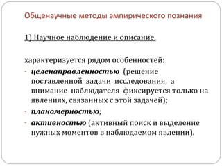 Общенаучные методы эмпирического познания 1) Научное наблюдение и описание. характеризуется рядом особенностей: целенаправленностью   (решение поставленной  задачи  исследования,  а  внимание  наблюдателя  фиксируется только на явлениях, связанных с этой задачей); планомерностью ; активностью  (активный поиск и выделение нужных моментов в наблюдаемом явлении).  