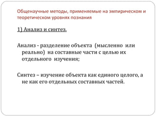 Общенаучные методы, применяемые на эмпирическом и теоретическом уровнях познания 1) Анализ и синтез. Анализ - разделение объекта  (мысленно  или  реально)  на составные части с целью их отдельного  изучения; Синтез – изучение объекта как единого целого, а не как его отдельных составных частей. 