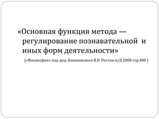 «Основная функция метода — регулирование познавательной  и иных форм деятельности»   («Философия» под. ред. Кохановского В.П. Ростов-н/Д 2000 стр.488 )   