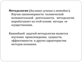 Методология  ( дословно «учение о методах» ).  Изучая закономерности  человеческой  познавательной  деятельности,  методология вырабатывает на этой основе  методы  ее  осуществления.  Важнейшей  задачей методологии является  изучение  происхождения,  сущности,  эффективности  и других характеристик методов познания.  