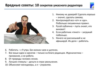 Вредные советы: 10 секретов ужасного редактора
1. Никому не доверяй! Сделать хорошо
– значит, сделать самому.
2. Контролируй все «от» и «до».
Побольше письменных правил.
3. Ругай публично – пусть знают, кто
виноват!
4. Если работник «тянет» – загружай
побольше.
5. Ничего не рассказывай и не
афишируй. Их дело – работать.
6. Работать – с 9 утра. Без всяких чаев и шуточек.
7. Все ваши идеи и креатив – только на благо редакции. Журналистика –
призвание, а не работа.
8. От природы человек ленив.
9. Лучшие стимулы – деньги и страх увольнения.
10. Объясняют менеджеры, а я – управляю.
 