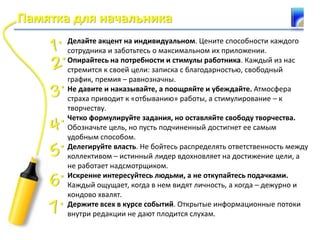 Памятка для начальника
Делайте акцент на индивидуальном. Цените способности каждого
сотрудника и заботьтесь о максимальном их приложении.
Опирайтесь на потребности и стимулы работника. Каждый из нас
стремится к своей цели: записка с благодарностью, свободный
график, премия – равнозначны.
Не давите и наказывайте, а поощряйте и убеждайте. Атмосфера
страха приводит к «отбыванию» работы, а стимулирование – к
творчеству.
Четко формулируйте задания, но оставляйте свободу творчества.
Обозначьте цель, но пусть подчиненный достигнет ее самым
удобным способом.
Делегируйте власть. Не бойтесь распределять ответственность между
коллективом – истинный лидер вдохновляет на достижение цели, а
не работает надсмотрщиком.
Искренне интересуйтесь людьми, а не откупайтесь подачками.
Каждый ощущает, когда в нем видят личность, а когда – дежурно и
кондово хвалят.
Держите всех в курсе событий. Открытые информационные потоки
внутри редакции не дают плодится слухам.
 