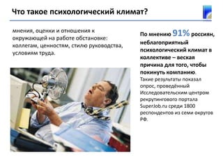 Что такое психологический климат?
мнения, оценки и отношения к
окружающей на работе обстановке:
коллегам, ценностям, стилю руководства,
условиям труда.
По мнению 91%россиян,
неблагоприятный
психологический климат в
коллективе – веская
причина для того, чтобы
покинуть компанию.
Такие результаты показал
опрос, проведённый
Исследовательским центром
рекрутингового портала
SuperJob.ru среди 1800
респондентов из семи округов
РФ.
 