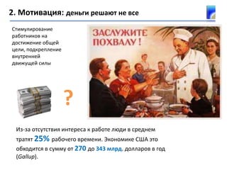 2. Мотивация: деньги решают не все
Из-за отсутствия интереса к работе люди в среднем
тратят 25% рабочего времени. Экономике США это
обходится в сумму от 270 до 343 млрд. долларов в год
(Gallup).
?
Стимулирование
работников на
достижение общей
цели, подкрепление
внутренней
движущей силы
 