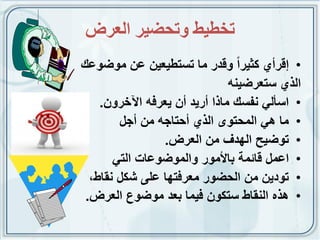 ‫حخطيط وححضيش انعشض‬
‫• إقرأي كثٌراً وقدر ما تستطٌعٌن عن موضوعك‬
                               ‫الذي ستعرضٌنه‬
    ‫• اسألً نفسك ماذا أرٌد أن ٌعرفه اآلخرون.‬
        ‫• ما هً المحتوى الذي أحتاجه من أجل‬
                ‫• توضٌح الهدف من العرض.‬
       ‫• اعمل قائمة باألمور والموضوعات التً‬
  ‫• تودٌن من الحضور معرفتها على شكل نقاط،‬
 ‫• هذه النقاط ستكون فٌما بعد موضوع العرض.‬
 