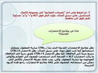 ‫3- ثى اضغط ػهى أحذ "حهًٍحبث انًفبحٍح" فً يجًٕػت إلكًبل‬
      ‫ب‬
      ‫انخسهسم. ػهى سبٍم انًثبل، ٌكٌٕ انُمز فٕق ‪"ٔ ALT‬ء" ٔ"و" يسبٌٔ ً‬
                                                   ‫نهُمز فٕق انشر حخطٍط.‬




     ‫حظم يفبحٍح االخخصبراث انمذًٌت انخً حبذأ بـ ‪ CTRL‬سبرٌت انًفؼٕل، ًٌٔكُك‬
     ‫اسخخذايٓب كًب كُج حفؼم دٔ ًب. ػهى سبٍم انًثبل، ٌظم االخخصبر ‪CTRL+C‬‬
                                              ‫ي‬
‫ٌُسخ شٍ ًب إنى انحبفظت، كًب ٌظم االخخصبر ‪ٌ CTRL+V‬هصك شٍ ًب فً انحبفظت.‬
               ‫ئ‬                                                 ‫ئ‬
 ‫يب سانج اخخصبراث ‪ + ALT‬انمذًٌت انخً اسخخذيج نهٕصٕل إنى انمٕائى ٔاألٔايز‬
   ‫انًٕجٕدة بٓب سبرٌت انًفؼٕل. ٔنكٍ، ٌجب ػهٍك يؼزفت االخخصبر ببنكبيم نكً‬
  ‫حخًكٍ يٍ اسخخذايّ. نهحصٕل ػهى كبفت يفبحٍح االخخصبراث، راجغ ْذِ انذرٔة‬
                                                                   ‫انخذرٌبٍت‬
 