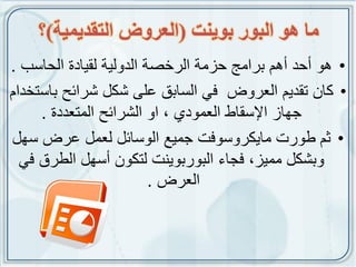 ‫يا هو انبوس بويُج (انعشوض انخقذيًيت)؟‬
‫• هو أحد أهم برامج حزمة الرخصة الدولٌة لقٌادة الحاسب .‬
‫• كان تقدٌم العروض فً السابق على شكل شرائح باستخدام‬
     ‫جهاز اإلسقاط العمودي , او الشرائح المتعددة .‬
‫• ثم طورت ماٌكروسوفت جمٌع الوسائل لعمل عرض سهل‬
  ‫وبشكل ممٌز, فجاء البوربوٌنت لتكون أسهل الطرق فً‬
                         ‫العرض .‬
 